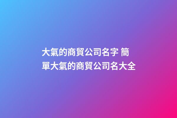 大氣的商貿公司名字 簡單大氣的商貿公司名大全